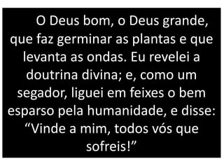O Deus bom, o Deus grande,
que faz germinar as plantas e que
levanta as ondas. Eu revelei a
doutrina divina; e, como um
segador, liguei em feixes o bem
esparso pela humanidade, e disse:
“Vinde a mim, todos vós que
sofreis!”
 