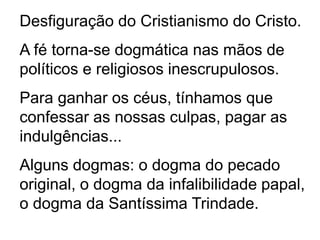 Desfiguração do Cristianismo do Cristo.
A fé torna-se dogmática nas mãos de
políticos e religiosos inescrupulosos.
Para ganhar os céus, tínhamos que
confessar as nossas culpas, pagar as
indulgências...
Alguns dogmas: o dogma do pecado
original, o dogma da infalibilidade papal,
o dogma da Santíssima Trindade.
 
