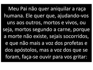 Meu Pai não quer aniquilar a raça
humana. Ele quer que, ajudando-vos
uns aos outros, mortos e vivos, ou
seja, mortos segundo a carne, porque
a morte não existe, sejais socorridos,
e que não mais a voz dos profetas e
dos apóstolos, mas a voz dos que se
foram, faça-se ouvir para vos gritar:
 