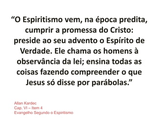 “O Espiritismo vem, na época predita,
cumprir a promessa do Cristo:
preside ao seu advento o Espírito de
Verdade. Ele chama os homens à
observância da lei; ensina todas as
coisas fazendo compreender o que
Jesus só disse por parábolas.”
Allan Kardec
Cap. VI – Item 4
Evangelho Segundo o Espiritismo
 