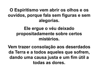 O Espiritismo vem abrir os olhos e os
ouvidos, porque fala sem figuras e sem
alegorias.
Ele ergue o véu deixado
propositadamente sobre certos
mistérios.
Vem trazer consolação aos deserdados
da Terra e a todos aqueles que sofrem,
dando uma causa justa e um fim útil a
todas as dores.
 