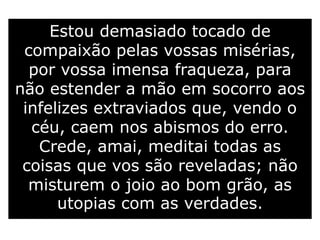 Estou demasiado tocado de
compaixão pelas vossas misérias,
por vossa imensa fraqueza, para
não estender a mão em socorro aos
infelizes extraviados que, vendo o
céu, caem nos abismos do erro.
Crede, amai, meditai todas as
coisas que vos são reveladas; não
misturem o joio ao bom grão, as
utopias com as verdades.
 