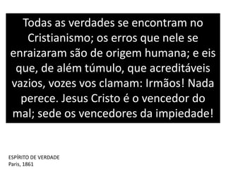 Todas as verdades se encontram no
Cristianismo; os erros que nele se
enraizaram são de origem humana; e eis
que, de além túmulo, que acreditáveis
vazios, vozes vos clamam: Irmãos! Nada
perece. Jesus Cristo é o vencedor do
mal; sede os vencedores da impiedade!
ESPÍRITO DE VERDADE
Paris, 1861
 