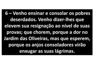 6 – Venho ensinar e consolar os pobres
deserdados. Venho dizer-lhes que
elevem sua resignação ao nível de suas
provas; que chorem, porque a dor no
Jardim das Oliveiras, mas que esperem,
porque os anjos consoladores virão
enxugar as suas lágrimas.
 