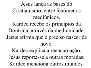 Jesus lança as bases do
Cristianismo, entre fenômenos
mediúnicos.
Kardec recebe os princípios da
Doutrina, através da mediunidade.
Jesus afirma que é preciso nascer de
novo.
Kardec explica a reencarnação.
Jesus reporta-se a outras moradas.
Kardec menciona outros mundos.
 