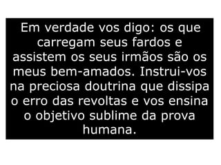 Em verdade vos digo: os que
carregam seus fardos e
assistem os seus irmãos são os
meus bem-amados. Instrui-vos
na preciosa doutrina que dissipa
o erro das revoltas e vos ensina
o objetivo sublime da prova
humana.
 