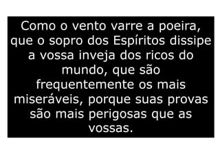 Como o vento varre a poeira,
que o sopro dos Espíritos dissipe
a vossa inveja dos ricos do
mundo, que são
frequentemente os mais
miseráveis, porque suas provas
são mais perigosas que as
vossas.
 