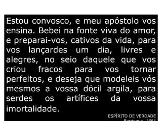 Estou convosco, e meu apóstolo vos
ensina. Bebei na fonte viva do amor,
e preparai-vos, cativos da vida, para
vos lançardes um dia, livres e
alegres, no seio daquele que vos
criou fracos para vos tornar
perfeitos, e deseja que modeleis vós
mesmos a vossa dócil argila, para
serdes os artífices da vossa
imortalidade.
ESPÍRITO DE VERDADE
 