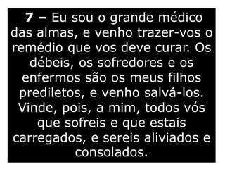 7 – Eu sou o grande médico
das almas, e venho trazer-vos o
remédio que vos deve curar. Os
débeis, os sofredores e os
enfermos são os meus filhos
prediletos, e venho salvá-los.
Vinde, pois, a mim, todos vós
que sofreis e que estais
carregados, e sereis aliviados e
consolados.
 