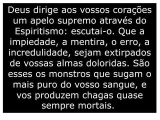 Deus dirige aos vossos corações
um apelo supremo através do
Espiritismo: escutai-o. Que a
impiedade, a mentira, o erro, a
incredulidade, sejam extirpados
de vossas almas doloridas. São
esses os monstros que sugam o
mais puro do vosso sangue, e
vos produzem chagas quase
sempre mortais.
 