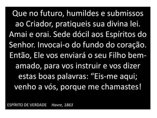 Que no futuro, humildes e submissos
ao Criador, pratiqueis sua divina lei.
Amai e orai. Sede dócil aos Espíritos do
Senhor. Invocai-o do fundo do coração.
Então, Ele vos enviará o seu Filho bem-
amado, para vos instruir e vos dizer
estas boas palavras: “Eis-me aqui;
venho a vós, porque me chamastes!
ESPÍRITO DE VERDADE Havre, 1863
 