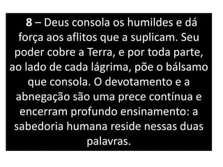 8 – Deus consola os humildes e dá
força aos aflitos que a suplicam. Seu
poder cobre a Terra, e por toda parte,
ao lado de cada lágrima, põe o bálsamo
que consola. O devotamento e a
abnegação são uma prece contínua e
encerram profundo ensinamento: a
sabedoria humana reside nessas duas
palavras.
 