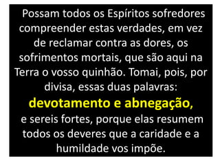 Possam todos os Espíritos sofredores
compreender estas verdades, em vez
de reclamar contra as dores, os
sofrimentos mortais, que são aqui na
Terra o vosso quinhão. Tomai, pois, por
divisa, essas duas palavras:
devotamento e abnegação,
e sereis fortes, porque elas resumem
todos os deveres que a caridade e a
humildade vos impõe.
 