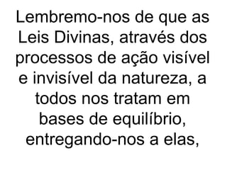 Lembremo-nos de que as
Leis Divinas, através dos
processos de ação visível
e invisível da natureza, a
todos nos tratam em
bases de equilíbrio,
entregando-nos a elas,
 