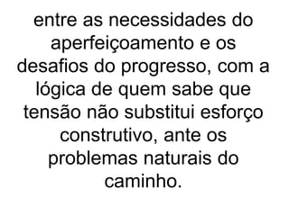 entre as necessidades do
aperfeiçoamento e os
desafios do progresso, com a
lógica de quem sabe que
tensão não substitui esforço
construtivo, ante os
problemas naturais do
caminho.
 