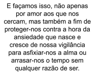 E façamos isso, não apenas
por amor aos que nos
cercam, mas também a fim de
proteger-nos contra a hora da
ansiedade que nasce e
cresce de nossa vigilância
para asfixiar-nos a alma ou
arrasar-nos o tempo sem
qualquer razão de ser.
 
