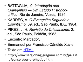 • BATTAGLIA, 0. Introdução aos
Evangelhos — Um Estudo Histórico-
crítico. Rio de Janeiro, Vozes, 1984.
• KARDEC, A. O Evangelho Segundo o
Espiritismo. 39. ed., São Paulo, IDE, 1984.
• PIRES, J. H. Revisão do Cristianismo. 2.
ed., São Paulo, Paidéia, 1983.
• Encontro Marcado”,
• Emmanuel por Francisco Cândido Xavier
• Texto em HTML
• http://www.sergiobiagigregorio.com.br/palest
ra/consolador-prometido.htm
 