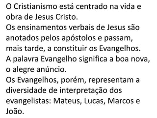 O Cristianismo está centrado na vida e
obra de Jesus Cristo.
Os ensinamentos verbais de Jesus são
anotados pelos apóstolos e passam,
mais tarde, a constituir os Evangelhos.
A palavra Evangelho significa a boa nova,
o alegre anúncio.
Os Evangelhos, porém, representam a
diversidade de interpretação dos
evangelistas: Mateus, Lucas, Marcos e
João.
 