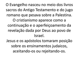 O Evangelho nasceu no meio dos livros
sacros do Antigo Testamento e do jugo
romano que pesava sobre a Palestina.
O cristianismo aparece como a
continuação e o aperfeiçoamento da
revelação dada por Deus ao povo de
Israel.
Jesus e os apóstolos tomaram posição
sobre os ensinamentos judaicos,
aceitando-os ou rejeitando-os.
 
