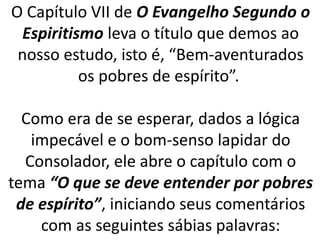 O Capítulo VII de O Evangelho Segundo o
Espiritismo leva o título que demos ao
nosso estudo, isto é, “Bem-aventurados
os pobres de espírito”.
Como era de se esperar, dados a lógica
impecável e o bom-senso lapidar do
Consolador, ele abre o capítulo com o
tema “O que se deve entender por pobres
de espírito”, iniciando seus comentários
com as seguintes sábias palavras:
 