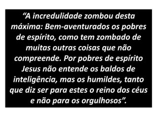 “A incredulidade zombou desta
máxima: Bem-aventurados os pobres
de espírito, como tem zombado de
muitas outras coisas que não
compreende. Por pobres de espírito
Jesus não entende os baldos de
inteligência, mas os humildes, tanto
que diz ser para estes o reino dos céus
e não para os orgulhosos”.
 