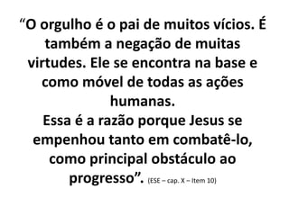 “O orgulho é o pai de muitos vícios. É
também a negação de muitas
virtudes. Ele se encontra na base e
como móvel de todas as ações
humanas.
Essa é a razão porque Jesus se
empenhou tanto em combatê-lo,
como principal obstáculo ao
progresso”. (ESE – cap. X – Item 10)
 