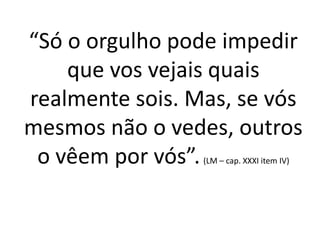 “Só o orgulho pode impedir
que vos vejais quais
realmente sois. Mas, se vós
mesmos não o vedes, outros
o vêem por vós”.(LM – cap. XXXI item IV)
 