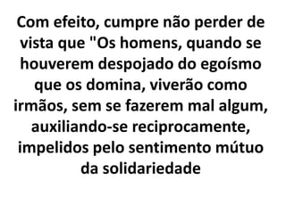 Com efeito, cumpre não perder de
vista que "Os homens, quando se
houverem despojado do egoísmo
que os domina, viverão como
irmãos, sem se fazerem mal algum,
auxiliando-se reciprocamente,
impelidos pelo sentimento mútuo
da solidariedade
 