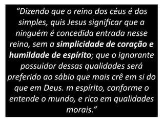 “Dizendo que o reino dos céus é dos
simples, quis Jesus significar que a
ninguém é concedida entrada nesse
reino, sem a simplicidade de coração e
humildade de espírito; que o ignorante
possuidor dessas qualidades será
preferido ao sábio que mais crê em si do
que em Deus. m espírito, conforme o
entende o mundo, e rico em qualidades
morais.”
 
