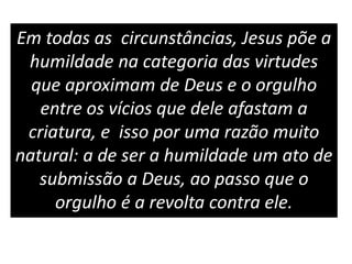 Em todas as circunstâncias, Jesus põe a
humildade na categoria das virtudes
que aproximam de Deus e o orgulho
entre os vícios que dele afastam a
criatura, e isso por uma razão muito
natural: a de ser a humildade um ato de
submissão a Deus, ao passo que o
orgulho é a revolta contra ele.
 