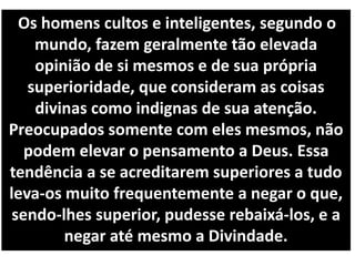 Os homens cultos e inteligentes, segundo o
mundo, fazem geralmente tão elevada
opinião de si mesmos e de sua própria
superioridade, que consideram as coisas
divinas como indignas de sua atenção.
Preocupados somente com eles mesmos, não
podem elevar o pensamento a Deus. Essa
tendência a se acreditarem superiores a tudo
leva-os muito frequentemente a negar o que,
sendo-lhes superior, pudesse rebaixá-los, e a
negar até mesmo a Divindade.
 