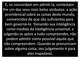 E, se concordam em admiti-la, contestam-
lhe um dos seus mais belos atributos: a ação
providencial sobre as coisas deste mundo,
convencidos de que são suficientes para
bem governá-lo. Tomando sua inteligência
como medida da inteligência universal, e
julgando-se aptos a tudo compreender, não
podem admitir como possível aquilo que
não compreendem. Quando se pronunciam
sobre alguma coisa, seu julgamento é para
eles inapelável.
 