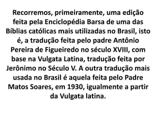 Recorremos, primeiramente, uma edição
feita pela Enciclopédia Barsa de uma das
Bíblias católicas mais utilizadas no Brasil, isto
é, a tradução feita pelo padre Antônio
Pereira de Figueiredo no século XVIII, com
base na Vulgata Latina, tradução feita por
Jerônimo no Século V. A outra tradução mais
usada no Brasil é aquela feita pelo Padre
Matos Soares, em 1930, igualmente a partir
da Vulgata latina.
 