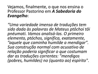 Vejamos, finalmente, o que nos ensina o
Professor Pastorino em A Sabedoria do
Evangelho:
“Uma variedade imensa de traduções tem
sido dada às palavras de Mateus ptôchoi tôi
pnéumati. Vamos analisá-las. O primeiro
elemento, ptóchos, significa, exatamente,
”aquele que caminha humilde a mendigar".
Sua construção normal com acusativo de
relação poderia significar o que costumam
dar as traduções correntes: "mendigos
(pobres, humildes) no (quanto ao) espírito".
 