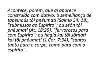 Acontece, porém, que aí aparece
construído com dativo. à semelhança de
tapeinoús tôi pnéumati (Salmo 34: 18),
"submissos ao Espírito"; ou zéôn tôi
pnéumati (At. 18:25), "fervorosos para
com Espírito"; ou hagía kai tôi sôrnati
kaì tôi pnéumati (1 Cor. 7:34), "santos
tanto para o corpo, como para com o
espírito".
 