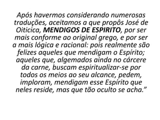 Após havermos considerando numerosas
traduções, aceitamos a que propôs José de
Oiticica, MENDIGOS DE ESPIRITO, por ser
mais conforme ao original grego, e por ser
a mais lógica e racional: pois realmente são
felizes aqueles que mendigam o Espírito;
aqueles que, algemados ainda no cárcere
da carne, buscam espiritualizar-se por
todos os meios ao seu alcance, pedem,
imploram, mendigam esse Espírito que
neles reside, mas que tão oculto se acha.”
 
