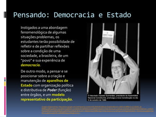 Pensando: Democracia e Estado
 Instigados a uma abordagem
 fenomenológica de algumas
 situações problemas, os
 estudantes terão possibilidade de
 refletir e de partilhar reflexões
 sobre a condição de uma
 sociedade, a brasileira, de um
 “povo” e sua experiência de
 democracia.
 De outro modo, a pensar e se
 posicionar sobre a criação e
 manutenção de aparelhos de
 Estado com organização política
 e distributiva de Poder (função)
 entre órgãos, e um modelo
 representativo de participação.
             Imagem disponível em: http://www.google.com.br/imgres?q=constitui%C3%A7%C3%A3o+brasileira&num=10&hl=pt-BR&rlz=1C1GGGE_pt-
             BRBR491BR492&biw=1920&bih=936&tbm=isch&tbnid=kJDMrbenm99xRM:&imgrefurl=http://www.prr3.mpf.gov.br/index.php%3Foption%3Dcom_content
             %26task%3Dview%26id%3D135%26Itemid%3D2&docid=f_sGbah7wwgT5M&imgurl=http://www.prr3.mpf.gov.br/imagens/boletim_info/ulysses.jpg&w=630
             &h=922&ei=upQeUM_aD8eM6QGg54HIDg&zoom=1
 