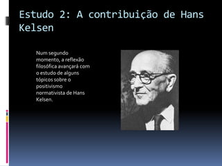 Estudo 2: A contribuição de Hans
Kelsen

  Num segundo
  momento, a reflexão
  filosófica avançará com
  o estudo de alguns
  tópicos sobre o
  positivismo
  normativista de Hans
  Kelsen.
 