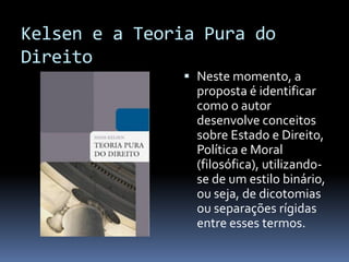 Kelsen e a Teoria Pura do
Direito
                Neste momento, a
                 proposta é identificar
                 como o autor
                 desenvolve conceitos
                 sobre Estado e Direito,
                 Política e Moral
                 (filosófica), utilizando-
                 se de um estilo binário,
                 ou seja, de dicotomias
                 ou separações rígidas
                 entre esses termos.
 