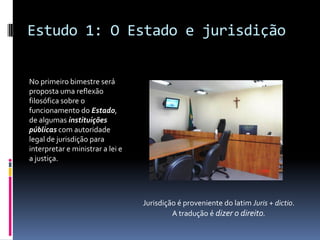 Estudo 1: O Estado e jurisdição


No primeiro bimestre será
proposta uma reflexão
filosófica sobre o
funcionamento do Estado,
de algumas instituições
públicas com autoridade
legal de jurisdição para
interpretar e ministrar a lei e
a justiça.




                                  Jurisdição é proveniente do latim Juris + dictio.
                                           A tradução é dizer o direito.
 