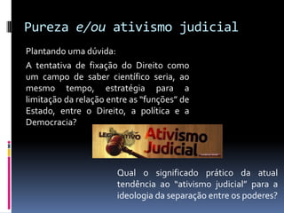 Pureza e/ou ativismo judicial
Plantando uma dúvida:
A tentativa de fixação do Direito como
um campo de saber científico seria, ao
mesmo tempo, estratégia para a
limitação da relação entre as “funções” de
Estado, entre o Direito, a política e a
Democracia?




                       Qual o significado prático da atual
                       tendência ao “ativismo judicial” para a
                       ideologia da separação entre os poderes?
 