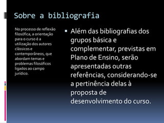 Sobre a bibliografia
No processo de reflexão
filosófica, a orientação    Além das bibliografias dos
para o curso é a
utilização dos autores
                             grupos básica e
clássicos e                  complementar, previstas em
contemporâneos, que
abordam temas e              Plano de Ensino, serão
problemas filosóficos
ligados ao campo             apresentadas outras
jurídico.
                             referências, considerando-se
                             a pertinência delas à
                             proposta de
                             desenvolvimento do curso.
 