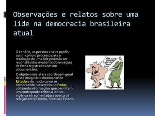 Observações e relatos sobre uma
lide na democracia brasileira
atual

O cenário, as pessoas e seus papéis,
assim como o processo para a
resolução de uma lide poderão ser
reconstituídos mediante observações
de fatos registrados em um
documentário.
O objetivo inicial é a abordagem geral
desse imaginário dominante de
Estado e do modo como se
compreende o exercício do Poder,
utilizando informações que permitam
um contraponto crítico à leitura
ingênua e fragmentadora acerca da
relação entre Direito, Política e Estado.
 
