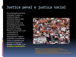 Justiça penal e justiça social
Documentado pelo filme
intitulado “Justiça”, a
história de alguns
indivíduos desprovidos
de direitos sociais
(previstos no Art. 6 da
Carta Magna) acusados
de infringir as leis
previstas no Código
Penal, e que passam a ser
custodiados ou
permanecem à
disposição da “justiça”,
possibilita uma reflexão
sobre um paradoxo que
envolve as figuras do
Estado e seu Poder, suas
funções e organizações.
                            Disponível em: http://www.google.com.br/imgres?q=pobreza+e+cadeia&hl=pt-
                            BR&biw=1920&bih=979&tbm=isch&tbnid=2qIaC0BlTJ3NUM:&imgrefurl=http://ponto-de-
                            vistas.blogspot.com/&docid=3JdHjZ1Bq-ystM&imgurl=http://3.bp.blogspot.com/_O-mkQFBBz-
                            k/THa9fUEdZwI/AAAAAAAACX0/xrSgB3dcN6E/s1600/Blog-Brasil-
                            thumb.jpg&w=480&h=342&ei=u44eULLyH4bY6gGfWw&zoom=1&iact=rc&dur=418&sig=10162708032185
                            6647017&page=1&tbnh=148&tbnw=197&start=0&ndsp=44&ved=1t:429,r:39,s:0,i:193&tx=117&ty=59
 