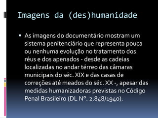 Imagens da (des)humanidade

 As imagens do documentário mostram um
 sistema penitenciário que representa pouca
 ou nenhuma evolução no tratamento dos
 réus e dos apenados - desde as cadeias
 localizadas no andar térreo das câmaras
 municipais do séc. XIX e das casas de
 correções até meados do séc. XX -, apesar das
 medidas humanizadoras previstas no Código
 Penal Brasileiro (DL N°. 2.848/1940).
 