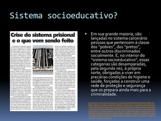 Sistema socioeducativo?
                Em sua grande maioria, são
                  lançadas no sistema carcerário
                  pessoas que pertencem à classe
                  dos “pobres”, dos “pretos”,
                  entre outros discriminados
                  socialmente. E, no interior do
                  “sistema socioeducativo”, essas
                  categorias são desamparadas,
                  pela segunda vez, à própria
                  sorte, obrigadas a viver em
                  precárias condições de higiene e
                  saúde, forçados a construir uma
                  rede de proteção e segurança
                  que os prepara ainda mais para a
                  criminalidade.
                Disponível em: http://www.google.com.br/imgres?q=sistema+prisional&start=196&hl=pt-
                BR&sa=X&biw=1920&bih=979&addh=36&tbm=isch&prmd=imvnsb&tbnid=p9YlUM9j46qv
                TM:&imgrefurl=http://www.mp.go.gov.br/portalweb/1/noticia/0a8c8d590a9c044d2e51fc51
                47fda35e.html&docid=Dx8ntoUR_R5RpM&imgurl=http://www.mp.go.gov.br/portalweb/hp
                /1/img/crise_do_sistema_prisional_e_o_que_vem_sendo_feito.jpg&w=450&h=531&ei=c7U
                dUIKxD8236QHx5oC4Bw&zoom=1&iact=hc&vpx=989&vpy=148&dur=3407&hovh=244&ho
                vw=207&tx=91&ty=87&sig=101627080321856647017&page=5&tbnh=147&tbnw=125&ndsp
                =53&ved=1t:429,r:22,s:196,i:74
 