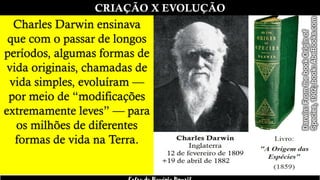CRIAÇÃO X EVOLUÇÃO
Charles Darwin ensinava
que com o passar de longos
períodos, algumas formas de
vida originais, chamadas de
vida simples, evoluíram —
por meio de “modificações
extremamente leves” — para
os milhões de diferentes
formas de vida na Terra.
 