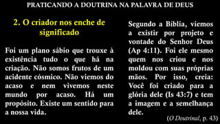 PRATICANDO A DOUTRINA NA PALAVRA DE DEUS
2. O criador nos enche de
significado
Foi um plano sábio que trouxe à
existência tudo o que há na
criação. Não somos frutos de um
acidente cósmico. Não viemos do
acaso e nem vivemos neste
mundo por acaso. Há um
propósito. Existe um sentido para
a nossa vida.
Segundo a Bíblia, viemos
a existir por projeto e
vontade do Senhor Deus
(Ap 4:11). Foi ele mesmo
quem nos criou e nos
moldou com suas próprias
mãos. Por isso, creia:
Você foi criado para a
glória dele (Is 43:7) e tem
a imagem e a semelhança
dele.
(O Doutrinal, p. 43)
 