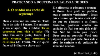 PRATICANDO A DOUTRINA NA PALAVRA DE DEUS
3. O criador nos enche de
segurança
Deus é soberano no universo. Tudo
fez e de tudo é Senhor. Ele sustenta
a sua criação. Diz a Bíblia: Tu os
conservas com vida a todos (Ne
9:6). Em outra parte, lemos: [...]
nele vivemos, nos movemos e
existimos (At 17:28). “É ele quem
faz o sol brilhar e a chuva cair.
Ele alimenta os pássaros e protege
as flores. Isto pode ser poético,
mas é também verdadeiro”. Jesus
nos ensinou que temos mais valor
do que os pássaros e as flores.
Portanto, podemos confiar no
cuidado do Pai por nós (Mt 6:25-
34). Não há razão para temer.
Deus está no controle. Você está
seguro e protegido nele. Sua vida é
alvo do carinho e do cuidado do
soberano criador.
(O Doutrinal, p. 44)
 