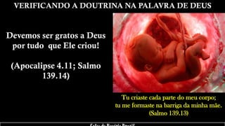 VERIFICANDO A DOUTRINA NA PALAVRA DE DEUS
Devemos ser gratos a Deus
por tudo que Ele criou!
(Apocalipse 4.11; Salmo
139.14)
Tu criaste cada parte do meu corpo;
tu me formaste na barriga da minha mãe.
(Salmo 139.13)
 